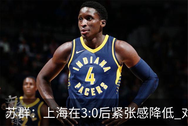 苏群：上海在3:0后紧张感降低 对大秋内线强攻似乎也缺少心理准备